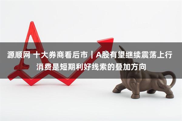 源顺网 十大券商看后市｜A股有望继续震荡上行 消费是短期利好线索的叠加方向