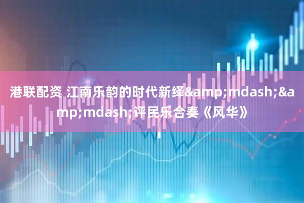 港联配资 江南乐韵的时代新绎&mdash;&mdash;评民乐合奏《风华》