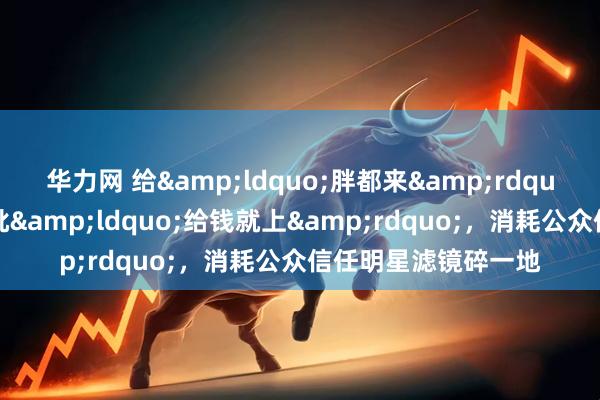 华力网 给&ldquo;胖都来&rdquo;站台多个明星被批&ldquo;给钱就上&rdquo;，消耗公众信任明星滤镜碎一地