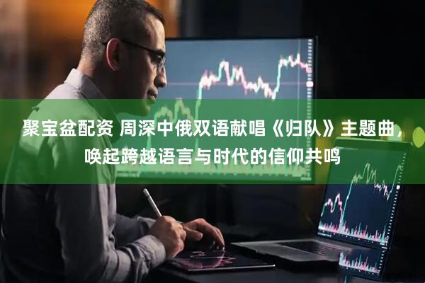 聚宝盆配资 周深中俄双语献唱《归队》主题曲，唤起跨越语言与时代的信仰共鸣