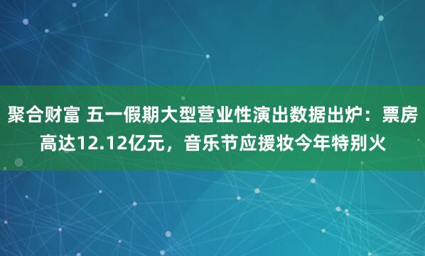 聚合财富 五一假期大型营业性演出数据出炉：票房高达12.12亿元，音乐节应援妆今年特别火
