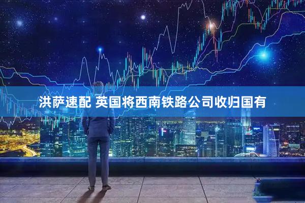 洪萨速配 英国将西南铁路公司收归国有