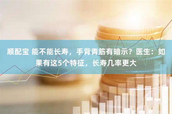 顺配宝 能不能长寿，手背青筋有暗示？医生：如果有这5个特征，长寿几率更大