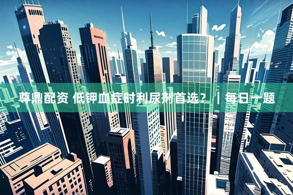 尊鼎配资 低钾血症时利尿剂首选？｜每日一题