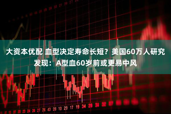 大资本优配 血型决定寿命长短？美国60万人研究发现：A型血60岁前或更易中风
