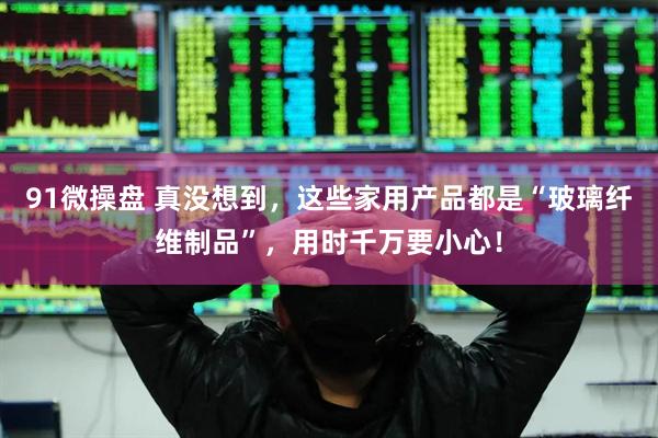 91微操盘 真没想到，这些家用产品都是“玻璃纤维制品”，用时千万要小心！