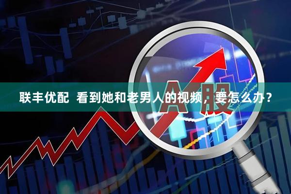 联丰优配  看到她和老男人的视频，要怎么办？