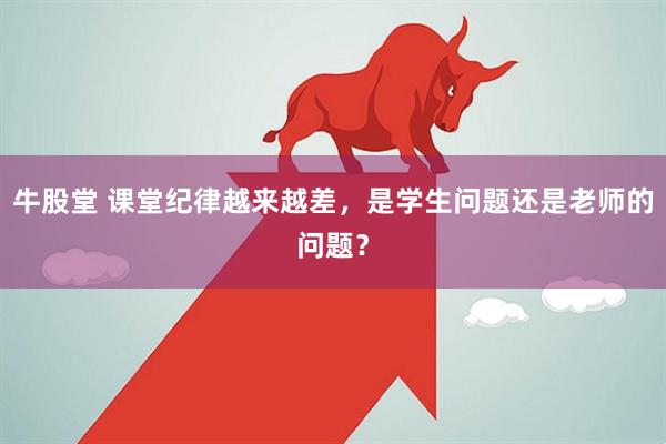 牛股堂 课堂纪律越来越差，是学生问题还是老师的问题？