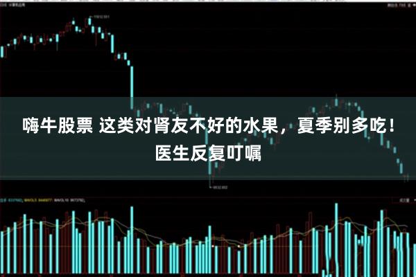 嗨牛股票 这类对肾友不好的水果，夏季别多吃！医生反复叮嘱