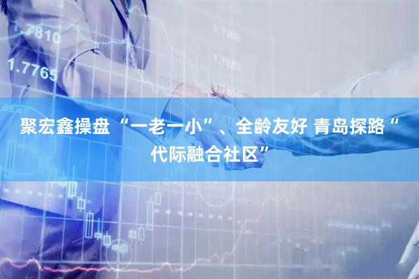 聚宏鑫操盘 “一老一小”、全龄友好 青岛探路“代际融合社区”