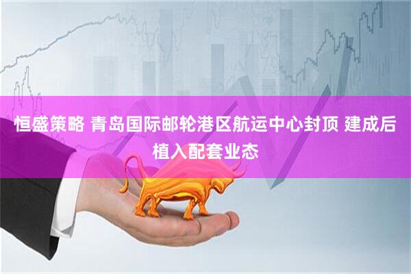 恒盛策略 青岛国际邮轮港区航运中心封顶 建成后植入配套业态