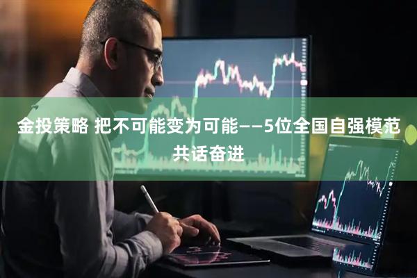 金投策略 把不可能变为可能——5位全国自强模范共话奋进