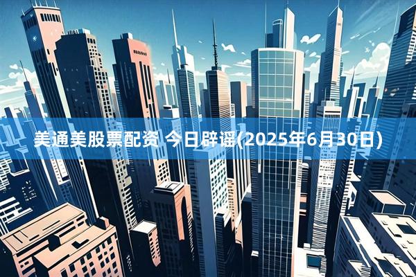 美通美股票配资 今日辟谣(2025年6月30日)