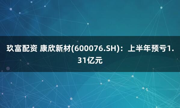 玖富配资 康欣新材(600076.SH)：上半年预亏1.31亿元