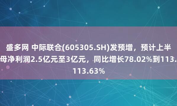 盛多网 中际联合(605305.SH)发预增，预计上半年归母净利润2.5亿元至3亿元，同比增长78.02%到113.63%
