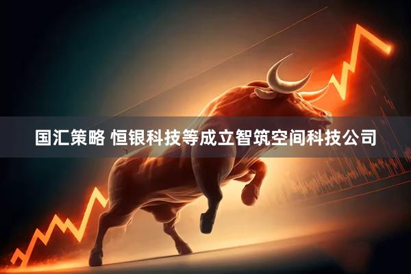 国汇策略 恒银科技等成立智筑空间科技公司