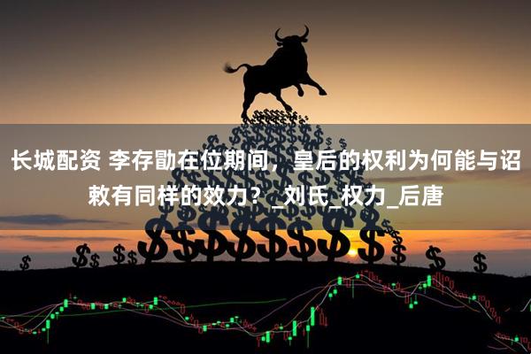 长城配资 李存勖在位期间，皇后的权利为何能与诏敕有同样的效力？_刘氏_权力_后唐