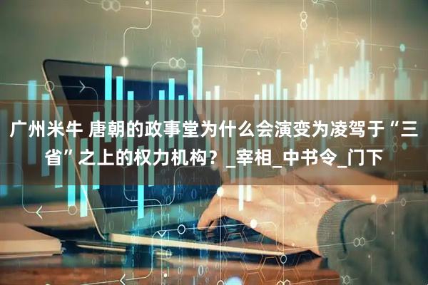 广州米牛 唐朝的政事堂为什么会演变为凌驾于“三省”之上的权力机构？_宰相_中书令_门下