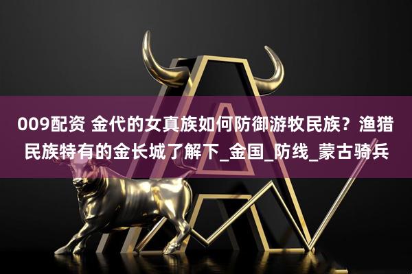 009配资 金代的女真族如何防御游牧民族？渔猎民族特有的金长城了解下_金国_防线_蒙古骑兵
