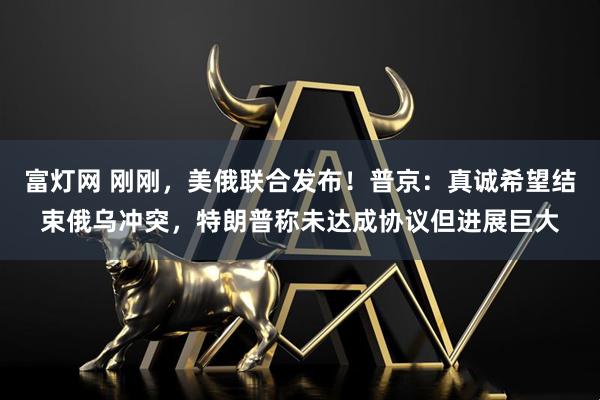 富灯网 刚刚，美俄联合发布！普京：真诚希望结束俄乌冲突，特朗普称未达成协议但进展巨大