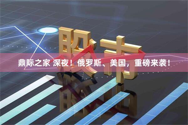 鼎际之家 深夜！俄罗斯、美国，重磅来袭！
