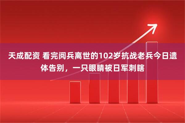 天成配资 看完阅兵离世的102岁抗战老兵今日遗体告别，一只眼睛被日军刺瞎