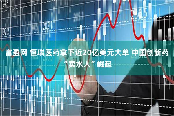富盈网 恒瑞医药拿下近20亿美元大单 中国创新药“卖水人”崛起
