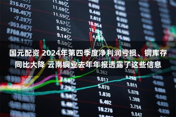 国元配资 2024年第四季度净利润亏损、铜库存同比大降 云南铜业去年年报透露了这些信息