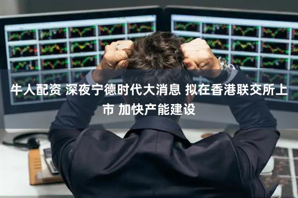 牛人配资 深夜宁德时代大消息 拟在香港联交所上市 加快产能建设