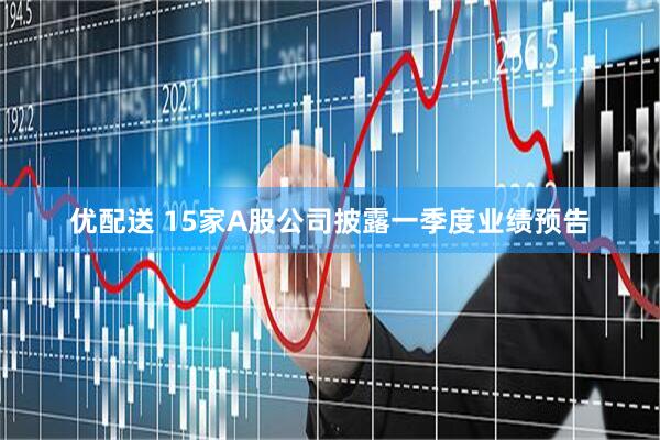 优配送 15家A股公司披露一季度业绩预告