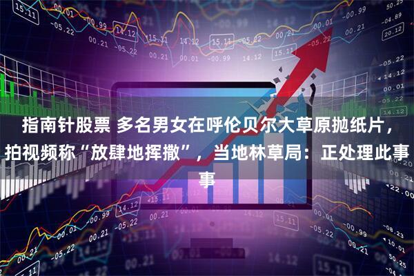 指南针股票 多名男女在呼伦贝尔大草原抛纸片,拍视频称“放肆地挥撒”,当地林草局:正处理此事