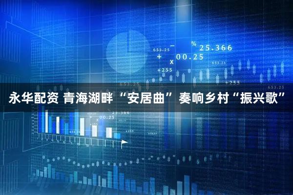 永华配资 青海湖畔 “安居曲” 奏响乡村“振兴歌”