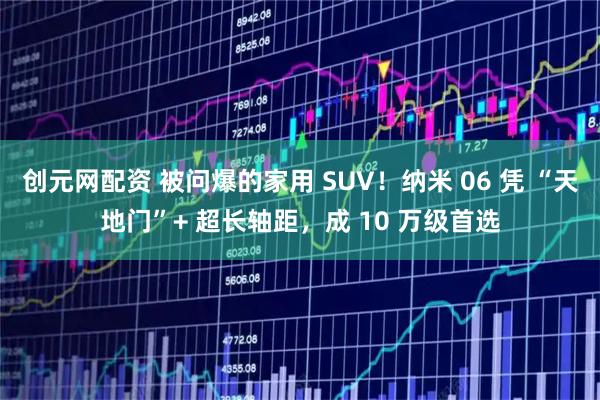 创元网配资 被问爆的家用 SUV！纳米 06 凭 “天地门”+ 超长轴距，成 10 万级首选