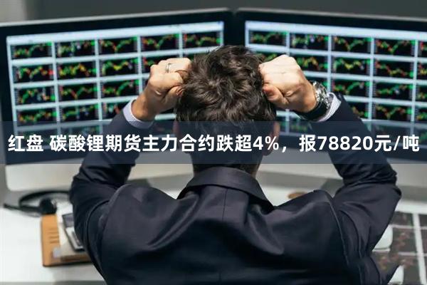 红盘 碳酸锂期货主力合约跌超4%，报78820元/吨
