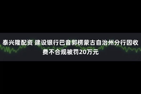 泰兴隆配资 建设银行巴音郭楞蒙古自治州分行因收费不合规被罚20万元