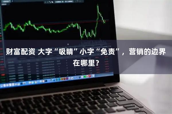 财富配资 大字“吸睛”小字“免责”，营销的边界在哪里？