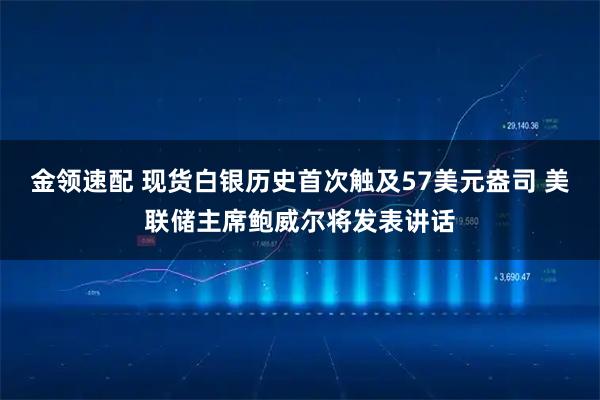 金领速配 现货白银历史首次触及57美元盎司 美联储主席鲍威尔将发表讲话