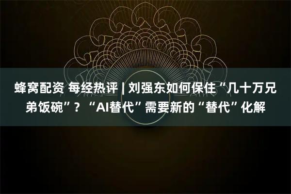 蜂窝配资 每经热评 | 刘强东如何保住“几十万兄弟饭碗”？“AI替代”需要新的“替代”化解