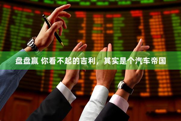 盘盘赢 你看不起的吉利，其实是个汽车帝国